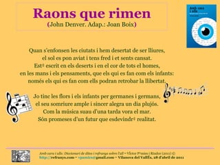 Raons que rimen ( John Denver. Adap.: Joan Boix ) Quan s’enfonsen les ciutats i hem desertat de ser lliures, el sol es pon aviat i tens fred i et sents cansat. Està escrit en els deserts i en el cor de tots el homes, en les mans i els pensaments, que els qui es fan com els infants: només els qui es fan com ells podran retrobar la llibertat. Jo tinc les flors i els infants per germanes i germans, el seu somriure ample i sincer alegra un dia plujós. Com la música suau d’una tarda vora el mar. Són promeses d’un futur que esdevindrà realitat. 