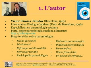 1. L’autor Víctor Pàmies i Riudor  (Barcelona, 1963) Llicenciat en Filologia Catalana (Univ. de Barcelona, 1996) Especialitzat en paremiologia catalana Portal sobre paremiologia catalana a Internet:  http://refranys.com Blogs temàtics sobre paremiologia: Raons que rimen Diccitionari Refranyer català-castellà Refranyer temàtic   Enciclopèdia paremiològica Biblioteca paremiològica Didàctica paremiològica Paremiosfera Dites i frases fetes Un polsim de refranys ... 
