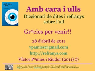 Amb cara i ulls Diccionari de dites i refranys sobre l’ull Gràcies per venir!! 28 d’abril de 2011 [email_address] http://refranys.com Víctor Pàmies i Riudor (2011) © 