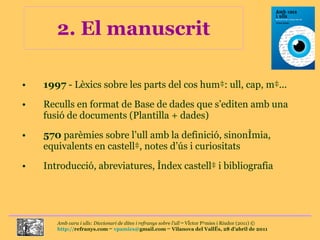 2. El manuscrit 1997  - Lèxics sobre les parts del cos humà: ull, cap, mà... Reculls en format de Base de dades que s’editen amb una fusió de documents (Plantilla + dades) 570  parèmies sobre l’ull amb la definició, sinonímia, equivalents en castellà, notes d’ús i curiositats Introducció, abreviatures, índex castellà i bibliografia 