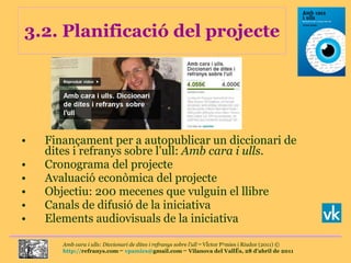 3.2. Planificació del projecte Finançament per a autopublicar un diccionari de dites i refranys sobre l’ull:  Amb cara i ulls . Cronograma del projecte Avaluació econòmica del projecte Objectiu: 200 mecenes que vulguin el llibre Canals de difusió de la iniciativa Elements audiovisuals de la iniciativa 