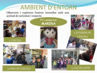 1, L’ESCOLA
2, EXTERIOR DE
L’ESCOLA
3, FORA DE L’ESCOLA 4, CAP DE LLEFIÀ
AMBIENT D’ENTORN
Fil conductor
MARINA
Observem i explorem l’entorn immediat amb una
actitud de curiositat i respecte.
 