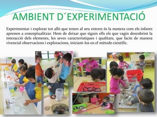 AMBIENT D´EXPERIMENTACIÓ
Experimentar i explorar tot allò que tenen al seu entorn és la manera com els infants
aprenen a conceptualitzar. Hem de deixar que siguin ells els que vagin descobrint la
interacció dels elements, les seves característiques i qualitats, que facin de manera
vivencial observacions i exploracions, iniciant-los en el mètode científic.
 