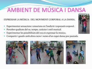 AMBIENT DE MÚSICA I DANSA
EXPRESSAR LA MÚSICA: DEL MOVIMENT CORPORAL A LA DANSA.
 Experimentar sensacions i emocions en l’audició i expressió corporal.
 Percebre qualitats del so, tempo, caràcter i estil musical.
 Experimentar les possibilitats del cos en expressar la música.
 Compartir i gaudir amb altres nens i nenes d’un espai dansa poc pautada.
 