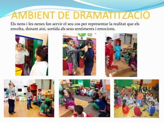AMBIENT DE DRAMATITZACIÓ
Els nens i les nenes fan servir el seu cos per representar la realitat que els
envolta, donant així, sortida als seus sentiments i emocions.
 