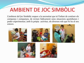 AMBIENT DE JOC SIMBÒLIC
L’ambient del Joc Simbòlic respon a la necessitat que té l’infant de conèixer els
companys i companyes, de reviure lúdicament unes situacions quotidianes i
poder experimentar, amb la pròpia activitat, els diversos rols que hi ha al seu
entorn.
 