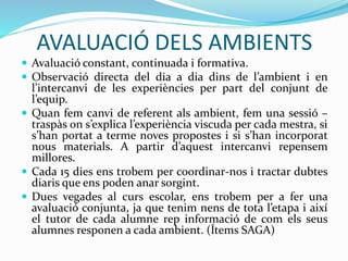 AVALUACIÓ DELS AMBIENTS
 Avaluació constant, continuada i formativa.
 Observació directa del dia a dia dins de l’ambient i en
l’intercanvi de les experiències per part del conjunt de
l’equip.
 Quan fem canvi de referent als ambient, fem una sessió –
traspàs on s’explica l’experiència viscuda per cada mestra, si
s’han portat a terme noves propostes i si s’han incorporat
nous materials. A partir d’aquest intercanvi repensem
millores.
 Cada 15 dies ens trobem per coordinar-nos i tractar dubtes
diaris que ens poden anar sorgint.
 Dues vegades al curs escolar, ens trobem per a fer una
avaluació conjunta, ja que tenim nens de tota l’etapa i així
el tutor de cada alumne rep informació de com els seus
alumnes responen a cada ambient. (Ítems SAGA)
 