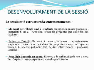 DESENVOLUPAMENT DE LA SESSIÓ
La sessió està estructurada entres moments:
• Moment de trobada amb els infants on s’explica quines propostes i
materials hi ha a l’ Ambient. Poden fer preguntes per anticipar les
accions.
• Passar a l’acció: Els nens i nenes ,lliurament , experimenten,
expressen, creen,....amb les diferents propostes i material que es
troben. El mestre pot anar fent petites intervencions i proposant
accions.
• Recollida i posada en comú: Es torna a la rotllana i cada nen o nena
ha d’explicar la seva experiència dins d’aquella sessió.
 