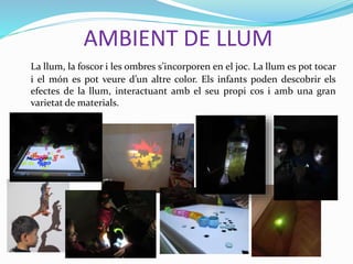 AMBIENT DE LLUM
La llum, la foscor i les ombres s’incorporen en el joc. La llum es pot tocar
i el món es pot veure d’un altre color. Els infants poden descobrir els
efectes de la llum, interactuant amb el seu propi cos i amb una gran
varietat de materials.
 