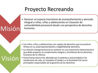 Proyecto Recreando
         • Generar un espacio transitorio de acompañamiento y atención
           integral a niños, niñas y adolescentes en situación de
           vulnerabilidad psicosocial desde una perspectiva de derechos
Misión     humanos.




         • Los niños, niñas y adolescentes son sujetos de derechos que encuentran
           límites en su autorrepresentación y exigibilidad de derechos.
         • La relación intergeneracional se sostiene en una autonomía-heterenónoma
           que debe propiciar el cumplimiento integral y simultáneo de los derechos
           humanos de la infancia.

Visión   • Como franja etaria más afectada por la pobreza y precariedad en las
           condiciones de vida, se interpela al Estado y a la Sociedad Civil como
           principales responsables de la garantía de los derechos.
 