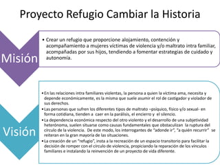 Proyecto Refugio Cambiar la Historia
         • Crear un refugio que proporcione alojamiento, contención y
           acompañamiento a mujeres víctimas de violencia y/o maltrato intra familiar,
           acompañadas por sus hijos, tendiendo a fomentar estrategias de cuidado y
Misión     autonomía.




         • En las relaciones intra familiares violentas, la persona a quien la víctima ama, necesita y
           depende económicamente, es la misma que suele asumir el rol de castigador y violador de
           sus derechos.
         • Las personas que sufren los diferentes tipos de maltrato –psíquico, físico y/o sexual- en
           forma cotidiana, tienden a caer en la parálisis, el encierro y el silencio.
         • La dependencia económica respecto del otro violento y el desarrollo de una subjetividad
           heterónoma, suelen situarse como causas fundamentales que obstaculizan la ruptura del

Visión     círculo de la violencia. De este modo, los interrogantes de “adonde ir”, “a quién recurrir” se
           reiteran en la gran mayoría de las situaciones.
         • La creación de un “refugio”, insta a la recreación de un espacio transitorio para facilitar la
           decisión de romper con el círculo de violencia, propiciando la reparación de los vínculos
           familiares e instalando la reinvención de un proyecto de vida diferente.
 