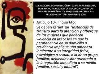 LEY NACIONAL DE PROTECCIÓN INTEGRAL PARA PREVENIR,
   SANCIONAR, Y ERRADICAR LA VIOLENCIA CONTRA LAS
   MUJERES EN LOS ÁMBITOS EN QUE DESARROLLEN SUS
          RELACIONES INTERPERSONALES / 2008


• Artículo 10º, Inciso 6to:
  Se deben garantizar “Instancias de
  tránsito para la atención y albergue
  de las mujeres que padecen
  violencia en los casos en que la
  permanencia en su domicilio o
  residencia implique una amenaza
  inminente a su integridad física,
  psicológica o sexual, o la de su grupo
  familiar, debiendo estar orientada a
  la integración inmediata a su medio
  familiar, social y laboral”.
 