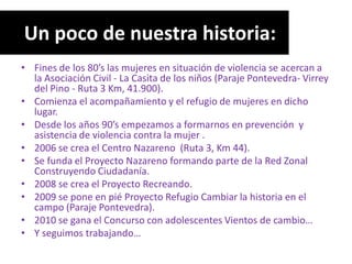 Un poco de nuestra historia:
• Fines de los 80’s las mujeres en situación de violencia se acercan a
  la Asociación Civil - La Casita de los niños (Paraje Pontevedra- Virrey
  del Pino - Ruta 3 Km, 41.900).
• Comienza el acompañamiento y el refugio de mujeres en dicho
  lugar.
• Desde los años 90’s empezamos a formarnos en prevención y
  asistencia de violencia contra la mujer .
• 2006 se crea el Centro Nazareno (Ruta 3, Km 44).
• Se funda el Proyecto Nazareno formando parte de la Red Zonal
  Construyendo Ciudadanía.
• 2008 se crea el Proyecto Recreando.
• 2009 se pone en pié Proyecto Refugio Cambiar la historia en el
  campo (Paraje Pontevedra).
• 2010 se gana el Concurso con adolescentes Vientos de cambio…
• Y seguimos trabajando…
 