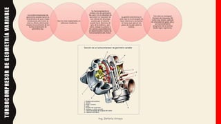 Los turbocompresores de
geometría variable tienen la
característica de que a bajas
revoluciones del motor se
nota su efecto, eliminando
el gran inconveniente de los
turbocompresores de
geometría fija.
Son los más implantados en
vehículos modernos.
Su funcionamiento es
similar a los de geometría
fija, pero con la salvedad de
que estos no necesitan de
una válvula de descarga,
puesto que el sistema
puede hacer disminuir el
giro de la turbina y, por
tanto, rebajar la presión a
los valores preestablecidos
en determinados modos de
funcionamiento del motor.
La gestión electrónica en
este caso es la encargada de
hacer disminuir o aumentar
la fuerza que ejercen los
gases de escape sobre la
turbina.
Con esto se consiguen
tiempos de respuesta del
turbo muy breves, además
de velocidad de gases alta y
un funcionamiento
progresivo de la turbina
desde bajos regímenes.
Ing. Stefania Amaya
TURBOCOMPRESOR
DE
GEOMETRÍA
VARIABLE
 