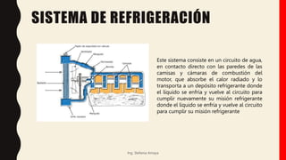 SISTEMA DE REFRIGERACIÓN
Ing. Stefania Amaya
Este sistema consiste en un circuito de agua,
en contacto directo con las paredes de las
camisas y cámaras de combustión del
motor, que absorbe el calor radiado y lo
transporta a un depósito refrigerante donde
el líquido se enfría y vuelve al circuito para
cumplir nuevamente su misión refrigerante
donde el líquido se enfría y vuelve al circuito
para cumplir su misión refrigerante
 