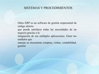 Odoo ERP es un software de gestión empresarial de
código abierto
que puede satisfacer todas las necesidades de un
negocio gracias a la
integración de sus múltiples aplicaciones. Entre los
módulos que
maneja se encuentran compras, ventas, contabilidad,
gestión
SISTEMAS Y PROCEDIMIENTOS
 
