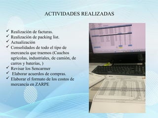 ACTIVIDADES REALIZADAS
 Realización de facturas.
 Realización de packing list.
 Actualización
 Consolidados de todo el tipo de
mercancía que traemos (Cauchos
agrícolas, industriales, de camión, de
carros y baterías, )
 Revisar los Sencarmer
 Elaborar acuerdos de compras.
 Elaborar el formato de los costos de
mercancía en ZARPE
 