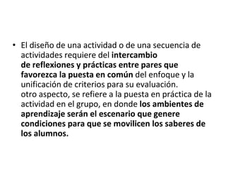 • El diseño de una actividad o de una secuencia de
actividades requiere del intercambio
de reflexiones y prácticas entre pares que
favorezca la puesta en común del enfoque y la
unificación de criterios para su evaluación.
otro aspecto, se refiere a la puesta en práctica de la
actividad en el grupo, en donde los ambientes de
aprendizaje serán el escenario que genere
condiciones para que se movilicen los saberes de
los alumnos.
 