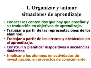 1. Organizar y animar
situaciones de aprendizaje
• Conocer los contenidos que hay que enseñar y
su traducción en objetivos de aprendizaje.
• Trabajar a partir de las representaciones de los
alumnos.
• Trabajar a partir de los errores y obstáculos en
el aprendizaje.
• Construir y planificar dispositivos y secuencias
didácticas.
• Implicar a los alumnos en actividades de
investigación, en proyectos de conocimiento.
 