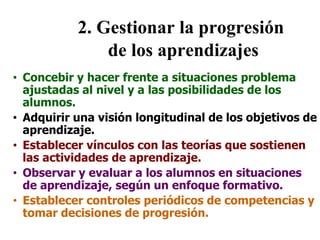 2. Gestionar la progresión
de los aprendizajes
• Concebir y hacer frente a situaciones problema
ajustadas al nivel y a las posibilidades de los
alumnos.
• Adquirir una visión longitudinal de los objetivos de
aprendizaje.
• Establecer vínculos con las teorías que sostienen
las actividades de aprendizaje.
• Observar y evaluar a los alumnos en situaciones
de aprendizaje, según un enfoque formativo.
• Establecer controles periódicos de competencias y
tomar decisiones de progresión.
 