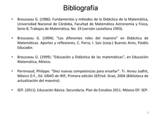 21
• Brousseau G. (1986): Fundamentos y métodos de la Didáctica de la Matemática,
Universidad Nacional de Córdoba, Facultad de Matemática Astronomía y Física,
Serie B, Trabajos de Matemática, No. 19 (versión castellana 1993).
• Brousseau G. (1994): “Los diferentes roles del maestro” en Didáctica de
Matemáticas. Aportes y reflexiones, C. Parra; I. Saiz (corp.) Buenos Aires, Paidós
Educador.
• Brousseau G. (1999): “Educación y Didáctica de las matemáticas”, en Educación
Matemática, México.
• Perrenoud, Philippe. “Diez nuevas competencias para enseñar”. Tr. Anreu Judhit,
México D.F., Ed. GRAÓ de IRIF, Primera edición SEP/ed. Graó, 2004 (Biblioteca de
actualización del maestro).
• SEP. (2011). Educación Básica. Secundaria. Plan de Estudios 2011. México DF: SEP.
Bibliografía
 