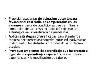• Propiciar esquemas de actuación docente para
favorecer el desarrollo de competencias en los
alumnos a partir de condiciones que permitan la
conjunción de saberes y su aplicación de manera
estratégica en la resolución de problemas.
• Aplicar estrategias diversificadas para atender de
manera pertinente los requerimientos educativos que
le demanden los distintos contextos de la población
escolar.
• Promover ambientes de aprendizaje que favorezcan el
logro de los aprendizajes esperados, la vivencia de
experiencias y la movilización de saberes
 