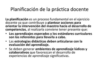 Planificación de la práctica docente
La planificación es un proceso fundamental en el ejercicio
docente ya que contribuye a plantear acciones para
orientar la intervención del maestro hacia el desarrollo de
competencias, al realizarla conviene tener presente que:
• Los aprendizajes esperados y los estándares curriculares
son los referentes para llevarla a cabo.
• Las estrategias didácticas deben articularse con la
evaluación del aprendizaje.
• Se deben generar ambientes de aprendizaje lúdicos y
colaborativos que favorezcan el desarrollo de
experiencias de aprendizaje significativas.
 