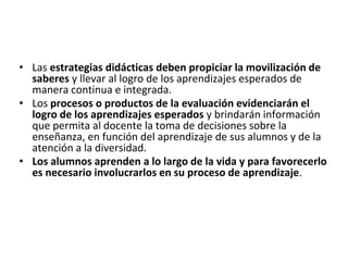 • Las estrategias didácticas deben propiciar la movilización de
saberes y llevar al logro de los aprendizajes esperados de
manera continua e integrada.
• Los procesos o productos de la evaluación evidenciarán el
logro de los aprendizajes esperados y brindarán información
que permita al docente la toma de decisiones sobre la
enseñanza, en función del aprendizaje de sus alumnos y de la
atención a la diversidad.
• Los alumnos aprenden a lo largo de la vida y para favorecerlo
es necesario involucrarlos en su proceso de aprendizaje.
 