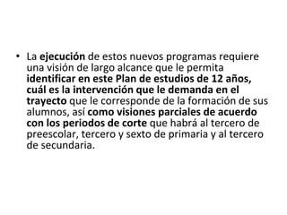 • La ejecución de estos nuevos programas requiere
una visión de largo alcance que le permita
identificar en este Plan de estudios de 12 años,
cuál es la intervención que le demanda en el
trayecto que le corresponde de la formación de sus
alumnos, así como visiones parciales de acuerdo
con los periodos de corte que habrá al tercero de
preescolar, tercero y sexto de primaria y al tercero
de secundaria.
 
