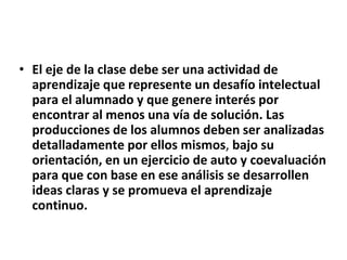 • El eje de la clase debe ser una actividad de
aprendizaje que represente un desafío intelectual
para el alumnado y que genere interés por
encontrar al menos una vía de solución. Las
producciones de los alumnos deben ser analizadas
detalladamente por ellos mismos, bajo su
orientación, en un ejercicio de auto y coevaluación
para que con base en ese análisis se desarrollen
ideas claras y se promueva el aprendizaje
continuo.
 