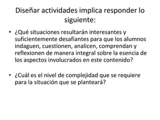 Diseñar actividades implica responder lo
siguiente:
• ¿Qué situaciones resultarán interesantes y
suficientemente desafiantes para que los alumnos
indaguen, cuestionen, analicen, comprendan y
reflexionen de manera integral sobre la esencia de
los aspectos involucrados en este contenido?
• ¿Cuál es el nivel de complejidad que se requiere
para la situación que se planteará?
 