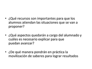 • ¿Qué recursos son importantes para que los
alumnos atiendan las situaciones que se van a
proponer?
• ¿Qué aspectos quedarán a cargo del alumnado y
cuáles es necesario explicar para que
puedan avanzar?
• ¿De qué manera pondrán en práctica la
movilización de saberes para lograr resultados
 