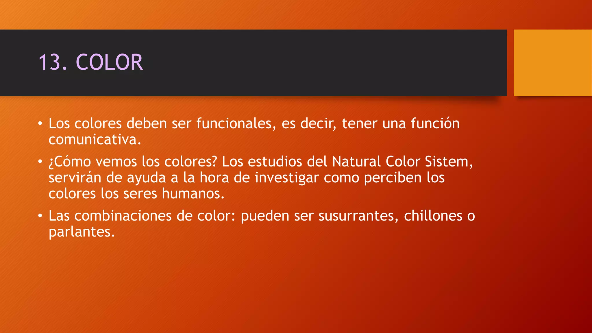 13. COLOR
• Los colores deben ser funcionales, es decir, tener una función
comunicativa.
• ¿Cómo vemos los colores? Los estudios del Natural Color Sistem,
servirán de ayuda a la hora de investigar como perciben los
colores los seres humanos.
• Las combinaciones de color: pueden ser susurrantes, chillones o
parlantes.
 
