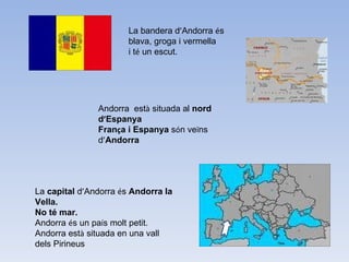 La bandera d ’ Andorra  é s  blava, groga i vermella  i t é  un escut. Andorra  est à  situada al  nord d ’ Espanya Fran ç a i Espanya  s ó n ve ï ns d ’ Andorra La  capital  d ’ Andorra  é s  Andorra la Vella. No té mar. Andorra  é s un pa í s molt petit. Andorra est à  situada en una vall dels Pirineus  