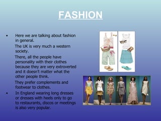 FASHION Here we are talking about fashion in general. The UK is very much a western society. There, all the people have personality with their clothes because they are very extroverted and it doesn’t matter what the other people think. They prefer complements and footwear to clothes. In England wearing long dresses or dresses with heels only to go to restaurants, discos or meetings is also very popular.  