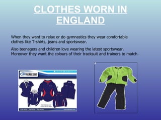 CLOTHES WORN IN ENGLAND When they want to relax or do gymnastics they wear comfortable clothes like T-shirts, jeans and sportswear. Also teenagers and children love wearing the latest sportswear. Moreover they want the colours of their tracksuit and trainers to match. 
