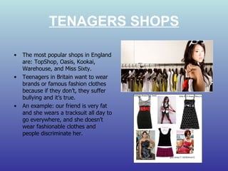 TENAGERS SHOPS The most popular shops in England are: TopShop, Oasis, Kookai, Warehouse, and Miss Sixty.  Teenagers in Britain want to wear brands or famous fashion clothes because if they don’t, they suffer bullying and it’s true. An example: our friend is very fat and she wears a tracksuit all day to go everywhere, and she doesn’t wear fashionable clothes and people discriminate her. 