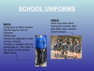 SCHOOL UNIFORMS BOYS: Long grey or black trousers (shorts may be worn in Summer) White shirt School tie (optional in most primary schools) Jumper or sweater with the school logo on. The colour is the choice of the schools. Black shoes GIRLS: Girls may wear skirts  During the summer term girls often wear summer school dresses. 
