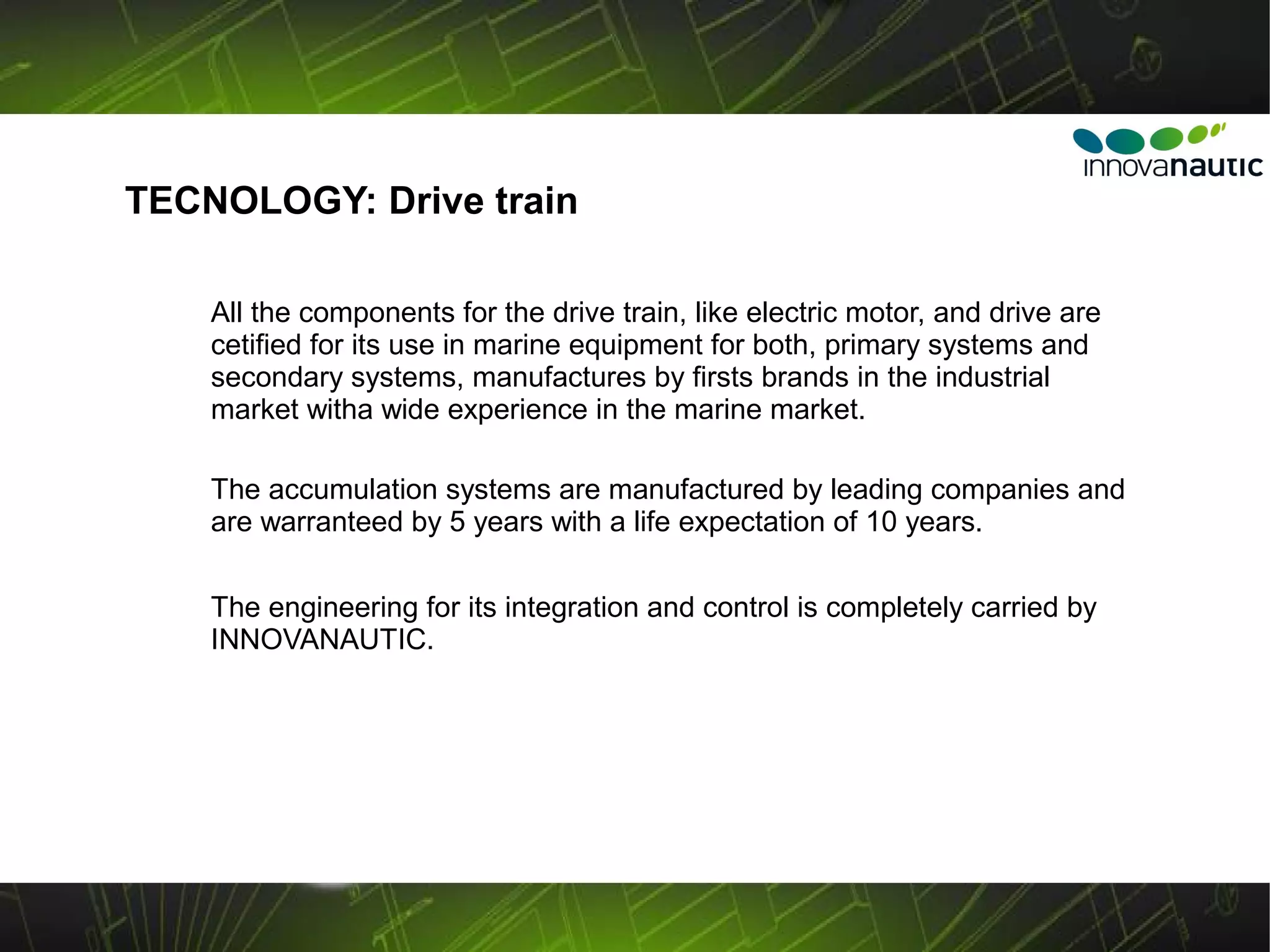 TECNOLOGY: Drive train

    All the components for the drive train, like electric motor, and drive are
    cetified for its use in marine equipment for both, primary systems and
    secondary systems, manufactures by firsts brands in the industrial
    market witha wide experience in the marine market.

    The accumulation systems are manufactured by leading companies and
    are warranteed by 5 years with a life expectation of 10 years.

    The engineering for its integration and control is completely carried by
    INNOVANAUTIC.
 