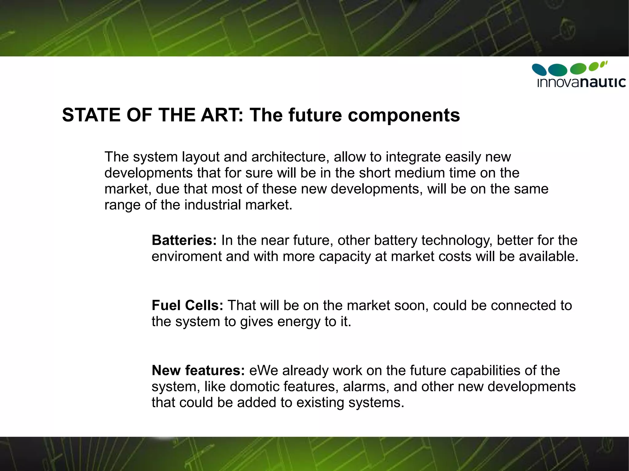 STATE OF THE ART: The future components

    The system layout and architecture, allow to integrate easily new
    developments that for sure will be in the short medium time on the
    market, due that most of these new developments, will be on the same
    range of the industrial market.

           Batteries: In the near future, other battery technology, better for the
           enviroment and with more capacity at market costs will be available.


           Fuel Cells: That will be on the market soon, could be connected to
           the system to gives energy to it.


           New features: eWe already work on the future capabilities of the
           system, like domotic features, alarms, and other new developments
           that could be added to existing systems.
 