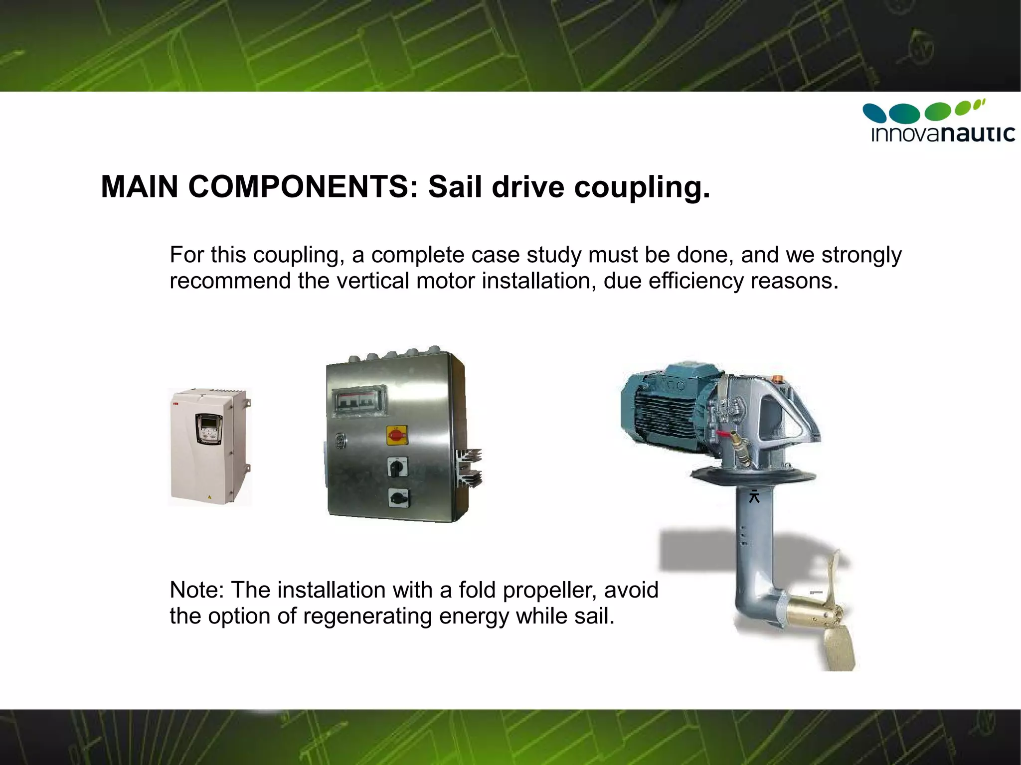 MAIN COMPONENTS: Sail drive coupling.

    For this coupling, a complete case study must be done, and we strongly
    recommend the vertical motor installation, due efficiency reasons.




                                                           ﾺ



    Note: The installation with a fold propeller, avoid
    the option of regenerating energy while sail.
 