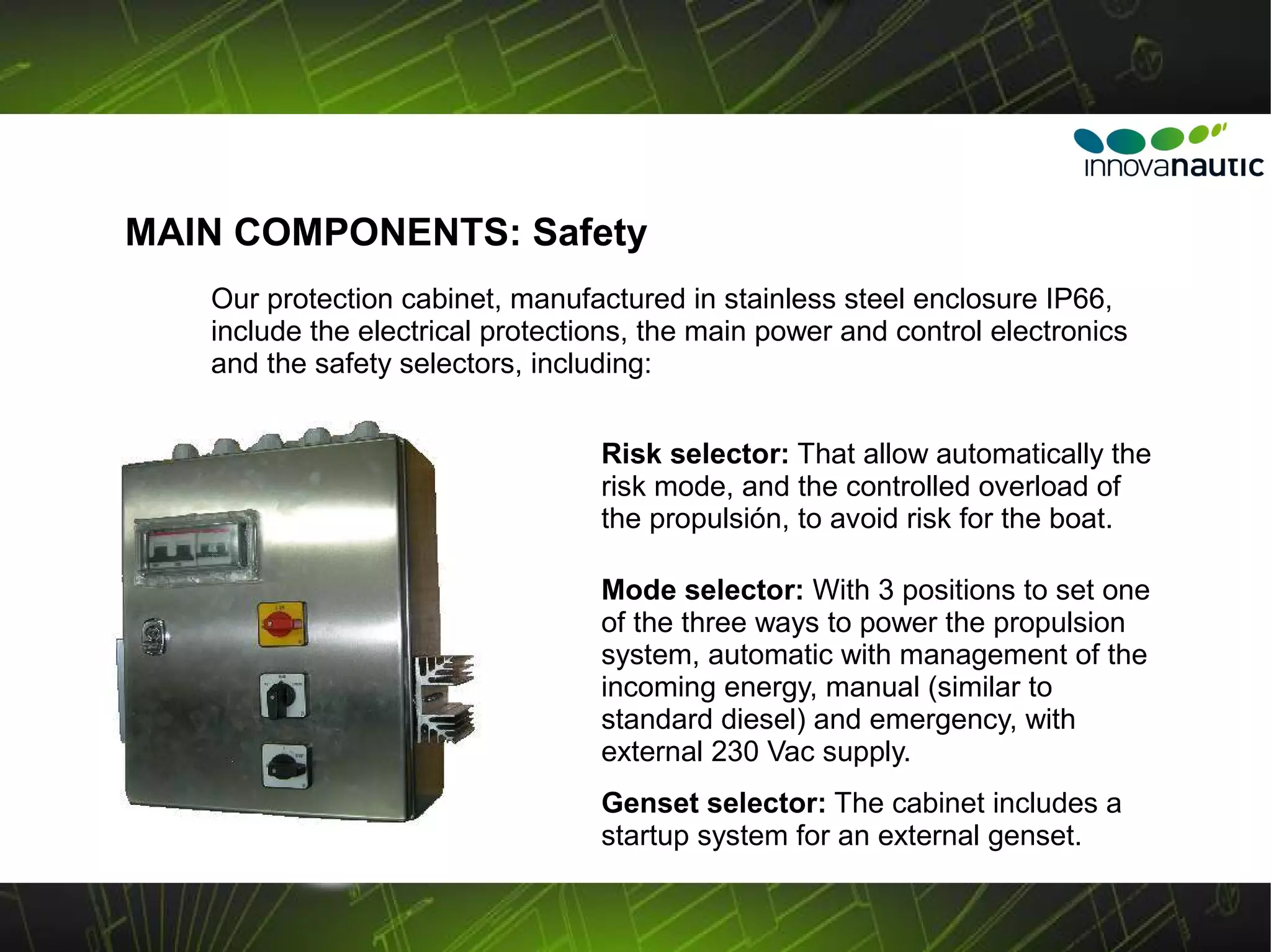 MAIN COMPONENTS: Safety
   Our protection cabinet, manufactured in stainless steel enclosure IP66,
   include the electrical protections, the main power and control electronics
   and the safety selectors, including:


                                  Risk selector: That allow automatically the
                                  risk mode, and the controlled overload of
                                  the propulsión, to avoid risk for the boat.

                                  Mode selector: With 3 positions to set one
                                  of the three ways to power the propulsion
                                  system, automatic with management of the
                                  incoming energy, manual (similar to
                                  standard diesel) and emergency, with
                                  external 230 Vac supply.
                                  Genset selector: The cabinet includes a
                                  startup system for an external genset.
 