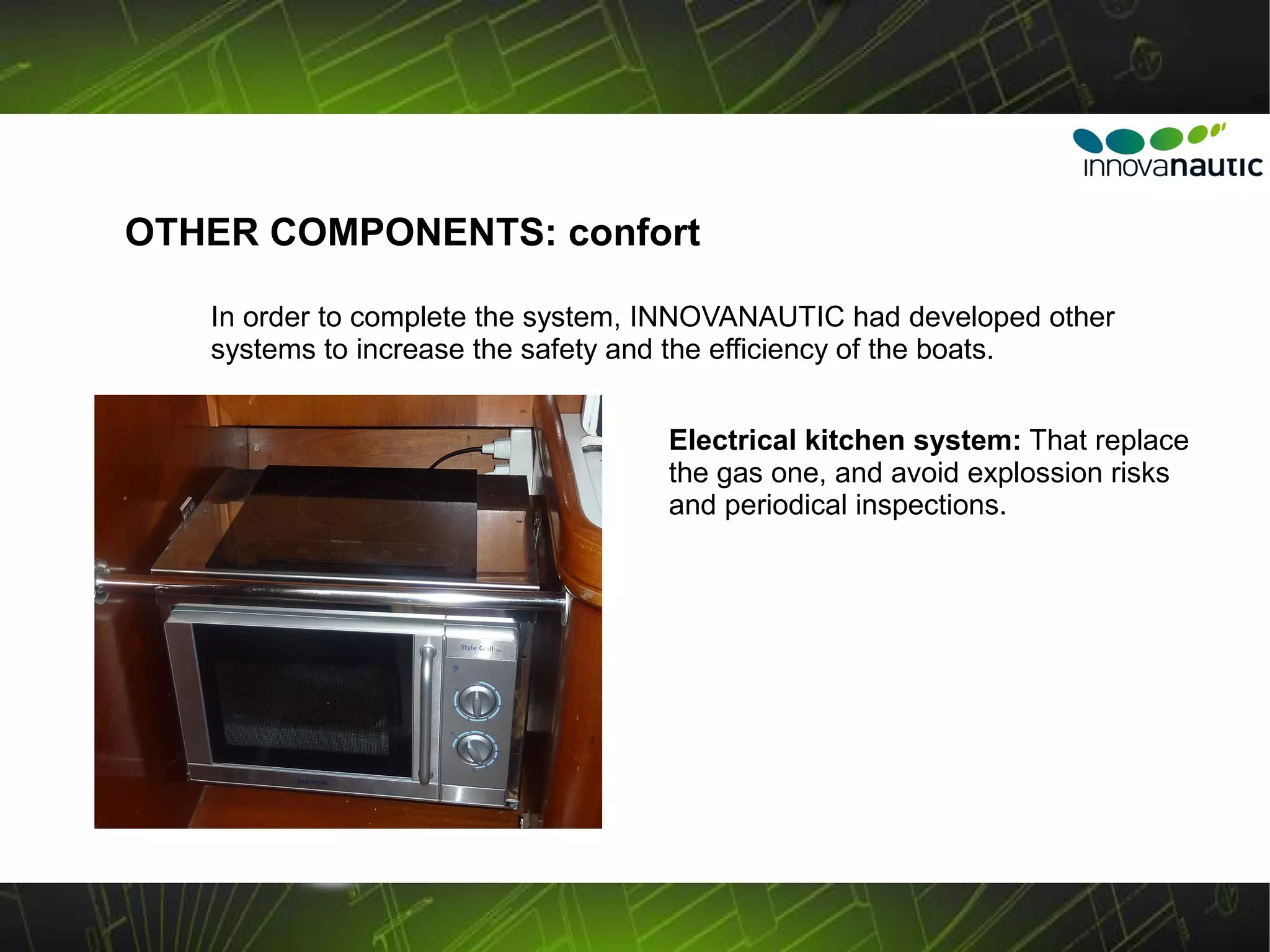 OTHER COMPONENTS: confort

   In order to complete the system, INNOVANAUTIC had developed other
   systems to increase the safety and the efficiency of the boats.


                                   Electrical kitchen system: That replace
                                   the gas one, and avoid explossion risks
                                   and periodical inspections.
 