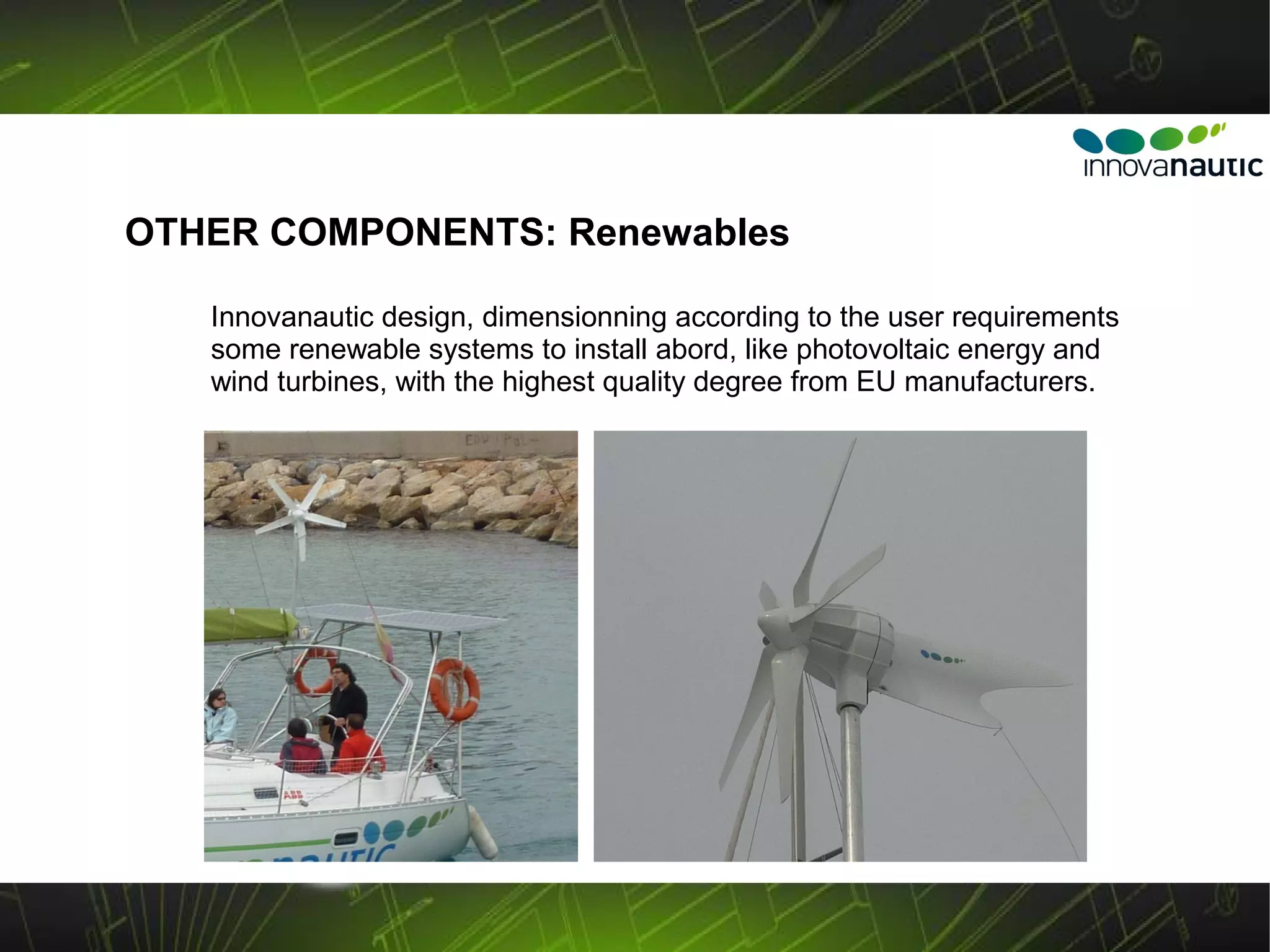 OTHER COMPONENTS: Renewables

   Innovanautic design, dimensionning according to the user requirements
   some renewable systems to install abord, like photovoltaic energy and
   wind turbines, with the highest quality degree from EU manufacturers.
 