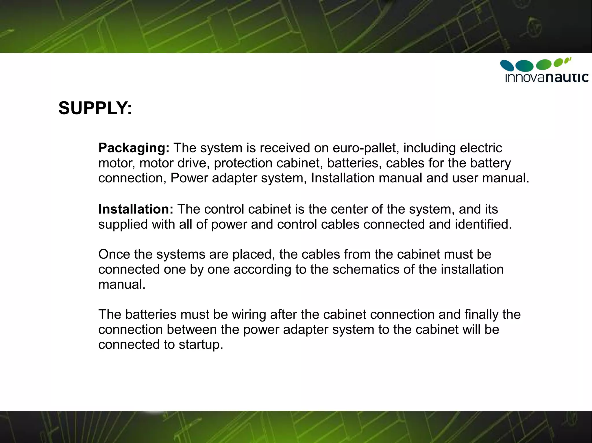 SUPPLY:

   Packaging: The system is received on euro-pallet, including electric
   motor, motor drive, protection cabinet, batteries, cables for the battery
   connection, Power adapter system, Installation manual and user manual.

   Installation: The control cabinet is the center of the system, and its
   supplied with all of power and control cables connected and identified.

   Once the systems are placed, the cables from the cabinet must be
   connected one by one according to the schematics of the installation
   manual.

   The batteries must be wiring after the cabinet connection and finally the
   connection between the power adapter system to the cabinet will be
   connected to startup.
 