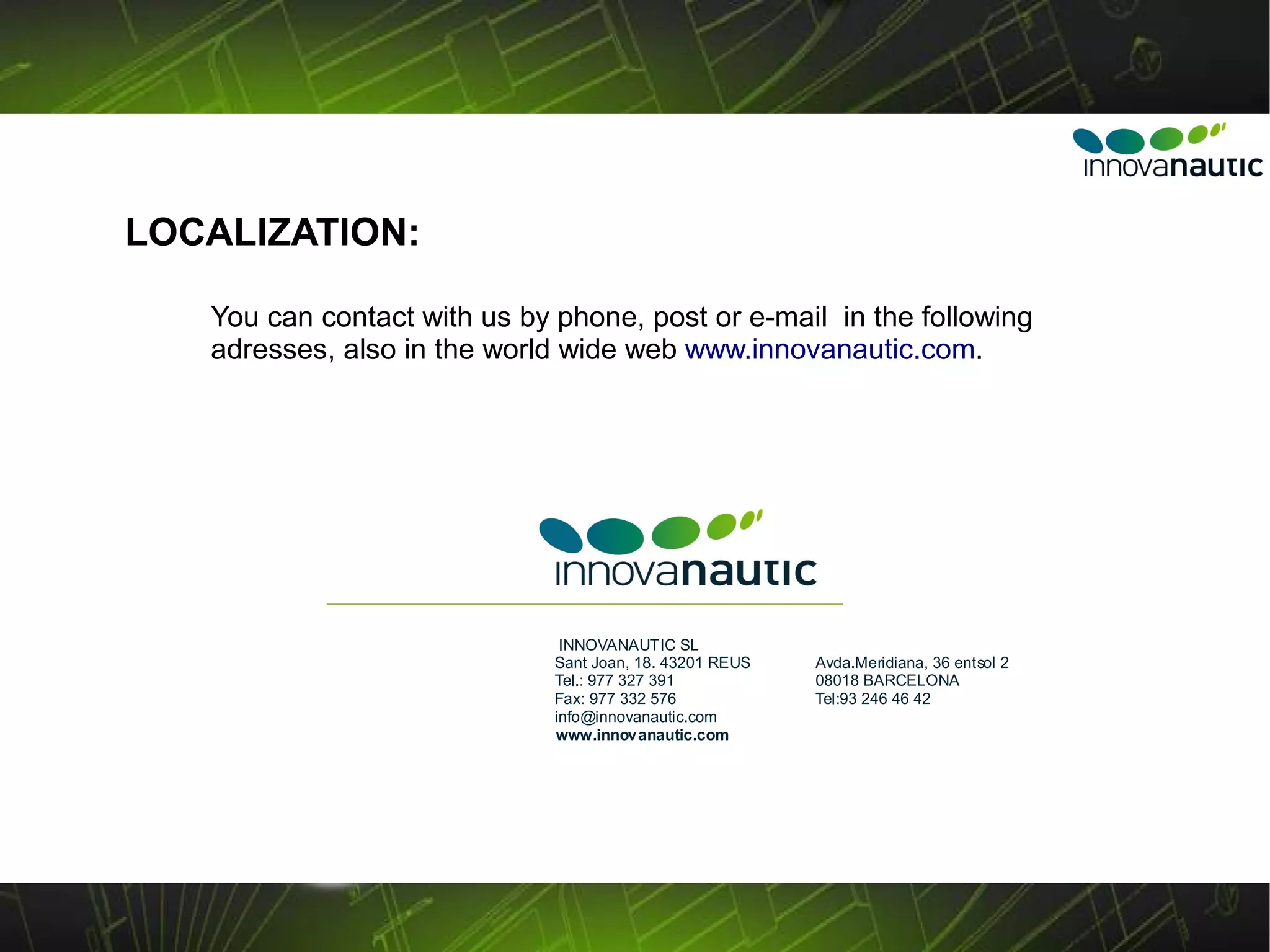 LOCALIZATION:

   You can contact with us by phone, post or e-mail in the following
   adresses, also in the world wide web www.innovanautic.com.




                               INNOVANAUTIC SL
                              Sant Joan, 18. 43201 REUS   Avda.Meridiana, 36 entsol 2
                              Tel.: 977 327 391           08018 BARCELONA
                              Fax: 977 332 576            Tel:93 246 46 42
                              info@innovanautic.com
                              www.innovanautic.com
 