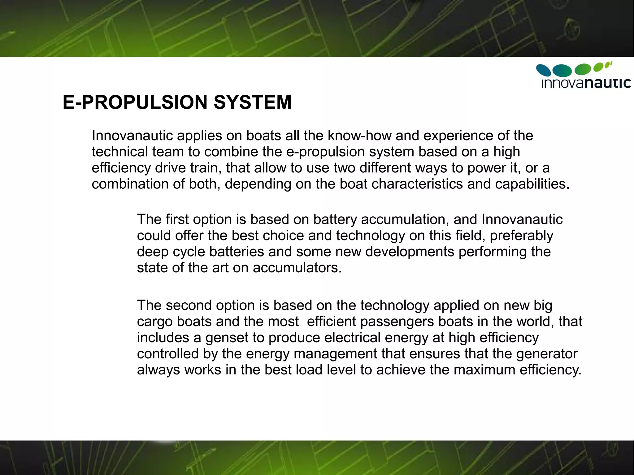 E-PROPULSION SYSTEM
  Innovanautic applies on boats all the know-how and experience of the
  technical team to combine the e-propulsion system based on a high
  efficiency drive train, that allow to use two different ways to power it, or a
  combination of both, depending on the boat characteristics and capabilities.

         The first option is based on battery accumulation, and Innovanautic
         could offer the best choice and technology on this field, preferably
         deep cycle batteries and some new developments performing the
         state of the art on accumulators.

         The second option is based on the technology applied on new big
         cargo boats and the most efficient passengers boats in the world, that
         includes a genset to produce electrical energy at high efficiency
         controlled by the energy management that ensures that the generator
         always works in the best load level to achieve the maximum efficiency.
 