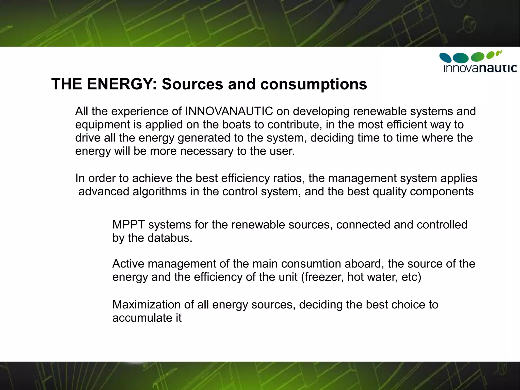 THE ENERGY: Sources and consumptions
  All the experience of INNOVANAUTIC on developing renewable systems and
  equipment is applied on the boats to contribute, in the most efficient way to
  drive all the energy generated to the system, deciding time to time where the
  energy will be more necessary to the user.

  In order to achieve the best efficiency ratios, the management system applies
   advanced algorithms in the control system, and the best quality components

         MPPT systems for the renewable sources, connected and controlled
         by the databus.

         Active management of the main consumtion aboard, the source of the
         energy and the efficiency of the unit (freezer, hot water, etc)

         Maximization of all energy sources, deciding the best choice to
         accumulate it
 