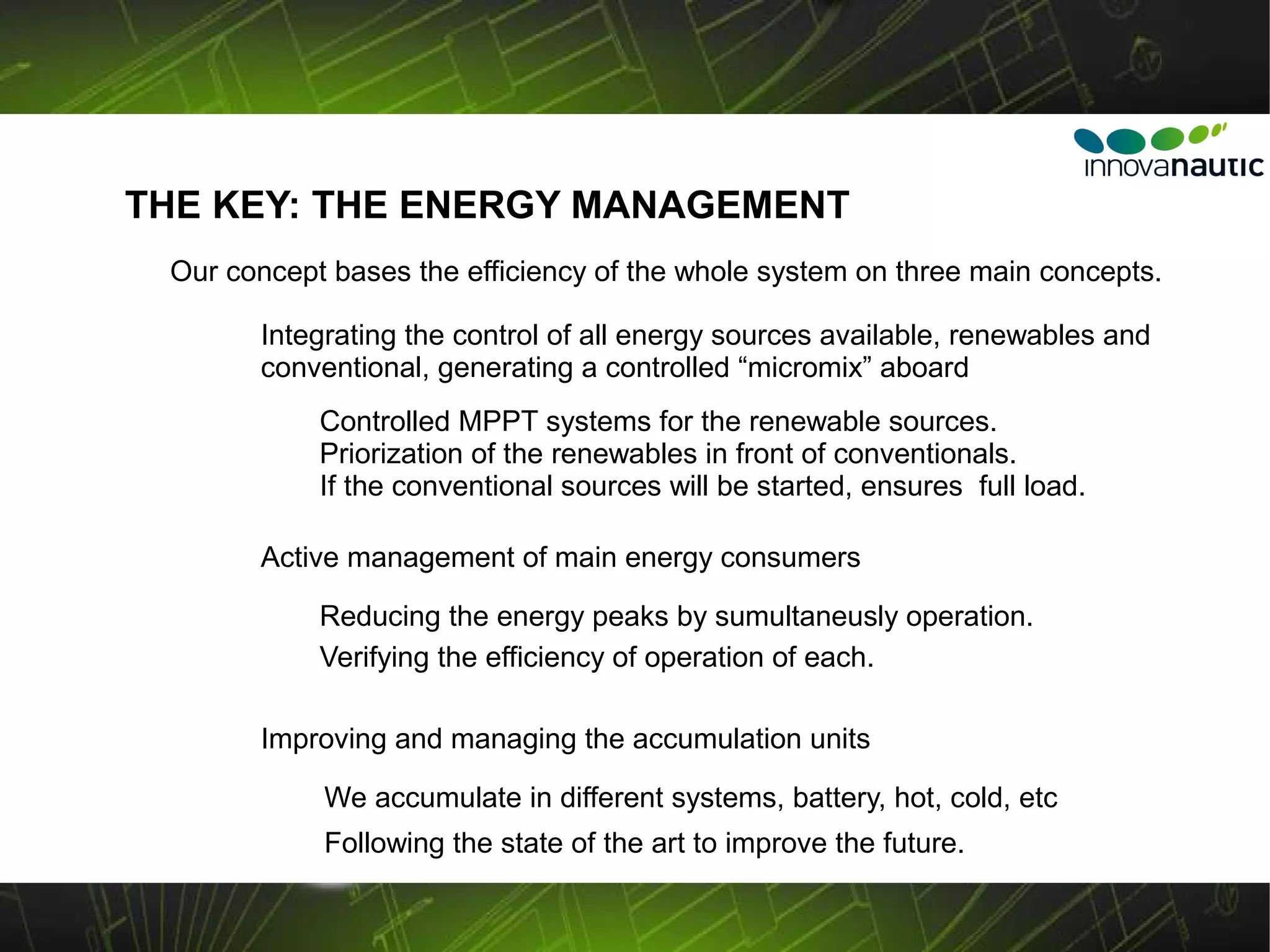 THE KEY: THE ENERGY MANAGEMENT
 Our concept bases the efficiency of the whole system on three main concepts.

       Integrating the control of all energy sources available, renewables and
       conventional, generating a controlled “micromix” aboard
            Controlled MPPT systems for the renewable sources.
            Priorization of the renewables in front of conventionals.
            If the conventional sources will be started, ensures full load.

       Active management of main energy consumers

            Reducing the energy peaks by sumultaneusly operation.
            Verifying the efficiency of operation of each.

       Improving and managing the accumulation units

            We accumulate in different systems, battery, hot, cold, etc
            Following the state of the art to improve the future.
 