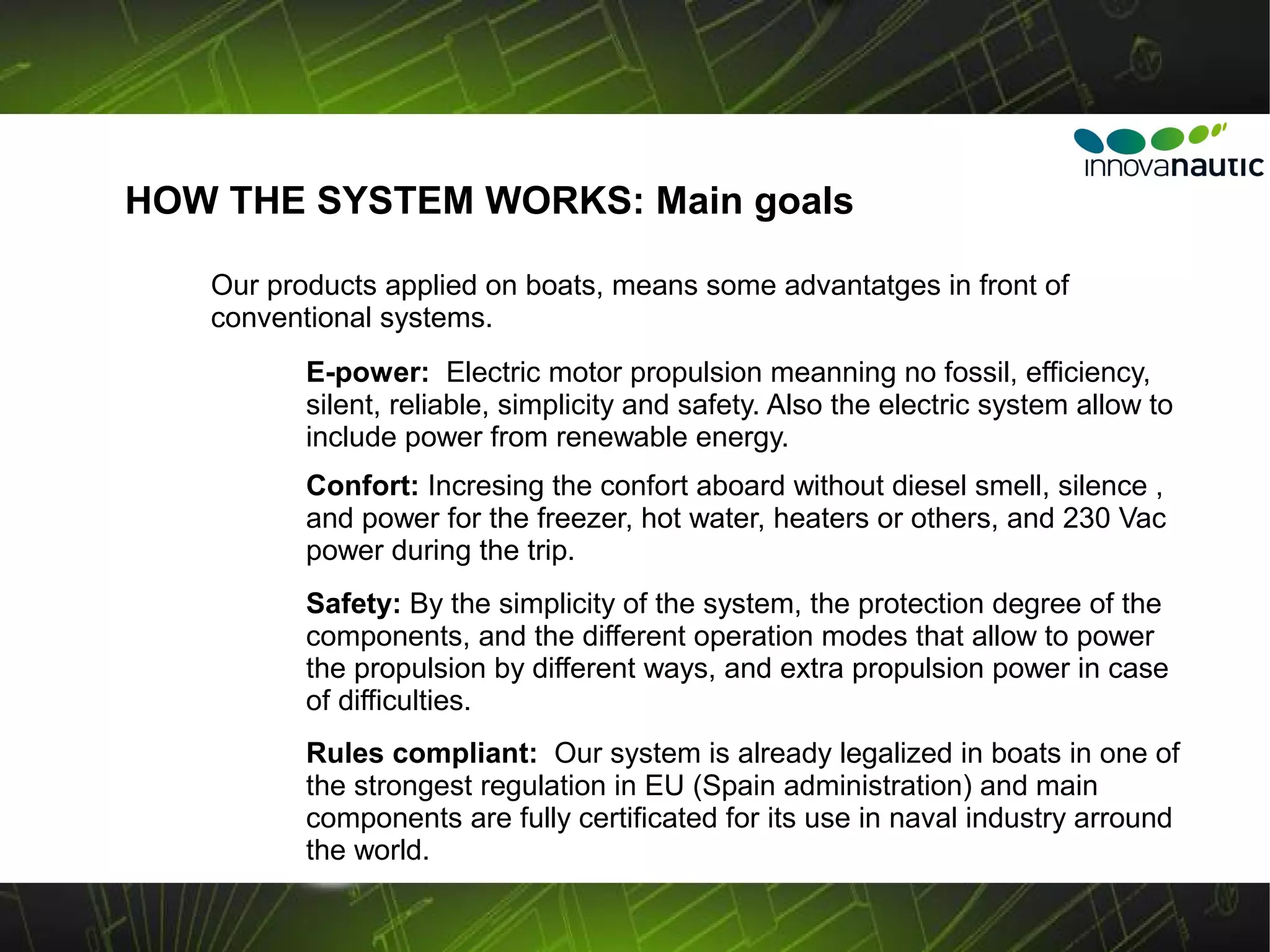 HOW THE SYSTEM WORKS: Main goals

   Our products applied on boats, means some advantatges in front of
   conventional systems.
          E-power: Electric motor propulsion meanning no fossil, efficiency,
          silent, reliable, simplicity and safety. Also the electric system allow to
          include power from renewable energy.
          Confort: Incresing the confort aboard without diesel smell, silence ,
          and power for the freezer, hot water, heaters or others, and 230 Vac
          power during the trip.
          Safety: By the simplicity of the system, the protection degree of the
          components, and the different operation modes that allow to power
          the propulsion by different ways, and extra propulsion power in case
          of difficulties.
          Rules compliant: Our system is already legalized in boats in one of
          the strongest regulation in EU (Spain administration) and main
          components are fully certificated for its use in naval industry arround
          the world.
 